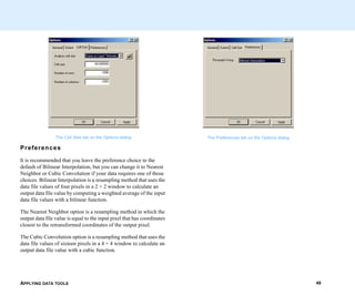 APPLYING DATA TOOLS 49
The Cell Size tab on the Options dialog
Preferences
It is recommended that you leave the preference choice to the
default of Bilinear Interpolation, but you can change it to Nearest
Neighbor or Cubic Convolution if your data requires one of those
choices. Bilinear Interpolation is a resampling method that uses the
data file values of four pixels in a 2 × 2 window to calculate an
output data file value by computing a weighted average of the input
data file values with a bilinear function.
The Nearest Neighbor option is a resampling method in which the
output data file value is equal to the input pixel that has coordinates
closest to the retransformed coordinates of the output pixel.
The Cubic Convolution option is a resampling method that uses the
data file values of sixteen pixels in a 4 × 4 window to calculate an
output data file value with a cubic function.
The Preferences tab on the Options dialog
 