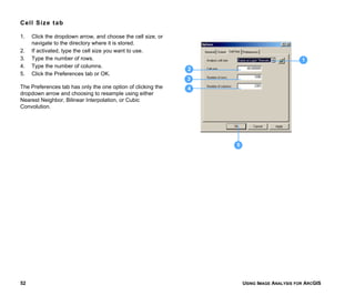 USING IMAGE ANALYSIS FOR ARCGIS52
Cell Size tab
1. Click the dropdown arrow, and choose the cell size, or
navigate to the directory where it is stored.
2. If activated, type the cell size you want to use.
3. Type the number of rows.
4. Type the number of columns.
5. Click the Preferences tab or OK.
The Preferences tab has only the one option of clicking the
dropdown arrow and choosing to resample using either
Nearest Neighbor, Bilinear Interpolation, or Cubic
Convolution.
1
2
3
4
5
 