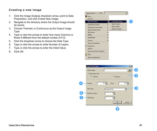 USING DATA PREPARATION 57
Creating a new image
1. Click the Image Analysis dropdown arrow, point to Data
Preparation, and click Create New Image.
2. Navigate to the directory where the Output Image should
be stored.
3. Choose Thematic or Continuous as the Output Image
Type.
4. Type or click the arrows to enter how many Columns or
Rows if different from the default number of 512.
5. Click the dropdown arrow to choose the Data Type.
6. Type or click the arrows to enter Number of Layers.
7. Type or click the arrows to enter the Initial Value.
8. Click OK.
1
3
5
7
8
4
6
2
 