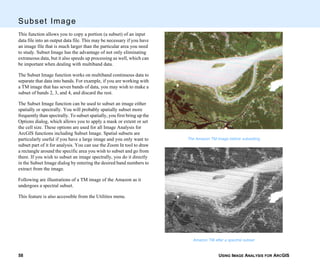 USING IMAGE ANALYSIS FOR ARCGIS58
Subset Image
This function allows you to copy a portion (a subset) of an input
data file into an output data file. This may be necessary if you have
an image file that is much larger than the particular area you need
to study. Subset Image has the advantage of not only eliminating
extraneous data, but it also speeds up processing as well, which can
be important when dealing with multiband data.
The Subset Image function works on multiband continuous data to
separate that data into bands. For example, if you are working with
a TM image that has seven bands of data, you may wish to make a
subset of bands 2, 3, and 4, and discard the rest.
The Subset Image function can be used to subset an image either
spatially or spectrally. You will probably spatially subset more
frequently than spectrally. To subset spatially, you first bring up the
Options dialog, which allows you to apply a mask or extent or set
the cell size. These options are used for all Image Analysis for
ArcGIS functions including Subset Image. Spatial subsets are
particularly useful if you have a large image and you only want to
subset part of it for analysis. You can use the Zoom In tool to draw
a rectangle around the specific area you wish to subset and go from
there. If you wish to subset an image spectrally, you do it directly
in the Subset Image dialog by entering the desired band numbers to
extract from the image.
Following are illustrations of a TM image of the Amazon as it
undergoes a spectral subset.
This feature is also accessible from the Utilities menu.
The Amazon TM image before subsetting
Amazon TM after a spectral subset
 