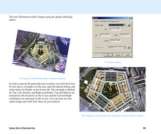 USING DATA PREPARATION 59
The next illustrations reflect images using the spatial subsetting
option.
The image of the Pentagon before spatial subsetting
In order to specify the particular area to subset, you click the Zoom
In tool, draw a rectangle over the area, open the options dialog, and
select Same As Display on the Extent tab. The rectangle is defined
by Top, Left, Bottom, and Right coordinates. Top and Bottom are
measured as the locations on the Y-axis and the Left and Right
coordinates are measured on the X-axis. You can then save the
subset image and work from there on your analysis.
The Options dialog
The Pentagon subset image after setting the Analysis Extent in Options
 