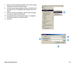 USING DATA PREPARATION 61
7. Click the Image Analysis dropdown arrow, point to Data
Preparation, and click Subset Image.
8. Click the Input Image dropdown arrow, and click the file
you want to use, or navigate to the directory where it is
stored.
9. Using a comma for separation, type the band numbers
you want to subset in the text box.
10. Type the file name of the Output Image, or navigate to
the directory where it should be stored.
11. Click OK.
10
8
7
9
11
 