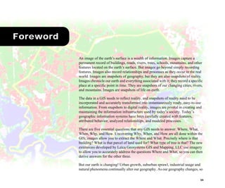 VII
Foreword
An image of the earth’s surface is a wealth of information. Images capture a
permanent record of buildings, roads, rivers, trees, schools, mountains, and other
features located on the earth’s surface. But images go beyond simply recording
features. Images also record relationships and processes as they occur in the real
world. Images are snapshots of geography, but they are also snapshots of reality.
Images chronicle our earth and everything associated with it; they record a specific
place at a specific point in time. They are snapshots of our changing cities, rivers,
and mountains. Images are snapshots of life on earth.
The data in a GIS needs to reflect reality, and snapshots of reality need to be
incorporated and accurately transformed into instantaneously ready, easy-to-use
information. From snapshots to digital reality, images are pivotal in creating and
maintaining the information infrastructure used by today’s society. Today’s
geographic information systems have been carefully created with features,
attributed behavior, analyzed relationships, and modeled processes.
There are five essential questions that any GIS needs to answer: Where, What,
When, Why, and How. Uncovering Why, When, and How are all done within the
GIS; images allow you to extract the Where and What. Precisely where is that
building? What is that parcel of land used for? What type of tree is that? The new
extensions developed by Leica Geosystems GIS and Mapping, LLC use imagery
to allow you to accurately address the questions Where and What, so you can then
derive answers for the other three.
But our earth is changing! Urban growth, suburban sprawl, industrial usage and
natural phenomena continually alter our geography. As our geography changes, so
 