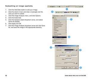 USING IMAGE ANALYSIS FOR ARCGIS62
Subsetting an image spatially
1. Click the Add Data button to add your image.
2. Click the Zoom In tool, and draw a rectangle over the
area you want to subset.
3. Click the Image Analysis menu, and click Options.
4. Click the Extent tab.
5. Click the Analysis extent dropdown arrow, and select
Same As Display.
6. Click Apply and OK.
7. Click the Image Analysis dropdown arrow and click Save
As, and save the image in the appropriate directory.
3
7
5
6
4
2
1
 