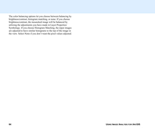 USING IMAGE ANALYSIS FOR ARCGIS64
The color balancing options let you choose between balancing by
brightness/contrast, histogram matching, or none. If you choose
brightness/contrast, the mosaicked image will be balanced by
utilizing the adjustments you have made in Layer Properties/
Symbology. If you choose Histogram Matching, the input images
are adjusted to have similar histograms to the top of the image in
the view. Select None if you don’t want the pixel values adjusted.
 