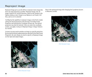 USING IMAGE ANALYSIS FOR ARCGIS66
Reproject Image
Reproject Image gives you the ability to reproject raster image data
from one map projection to another. Reproject Image, like all
Image Analysis for ArcGIS functions, observes the settings in the
Options dialog so don’t forget to use Options to set Extent, Cell
Size, and so on if so desired.
ArcMap has the capability to reproject images on the fly by simply
setting the desired projection and choosing View/Data Frame
Properties and selecting the Coordinate System tab. The desired
projection may then be selected. After you select the coordinate
system, you apply it and go to Reproject Image n Image Analysis
for ArcGIS.
At times you may need to produce an image in a specific projection.
By having the desired output projection specified in the Data Frame
Properties, the only things you need to specify in Reproject Image
are the input and output images.
Before Reproject Image
Here is the reprojected image after changing the Coordinate System
to Mercator (world):
After Reproject Image
 