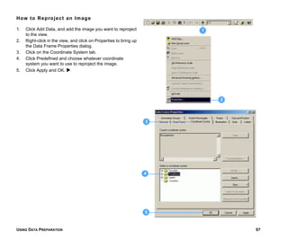 USING DATA PREPARATION 67
How to Reproject an Image
1. Click Add Data, and add the image you want to reproject
to the view.
2. Right-click in the view, and click on Properties to bring up
the Data Frame Properties dialog.
3. Click on the Coordinate System tab.
4. Click Predefined and choose whatever coordinate
system you want to use to reproject the image.
5. Click Apply and OK.
2
4
1
5
3
 