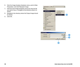 USING IMAGE ANALYSIS FOR ARCGIS68
6. Click the Image Analysis dropdown arrow, point to Data
Preparation, and click Reproject Image.
7. Click the Input Image dropdown arrow and click the file
you want to use, or navigate to the directory where it is
stored.
8. Navigate to the directory where the Output Image should
be stored.
9. Click OK.
6
7
8
9
 