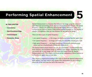 69
1Performing Spatial Enhancement
Spatial Enhancement is a function that enhances an image using the values of
individual and surrounding pixels. Spatial Enhancement deals largely with spatial
frequency, which is the difference between the highest and lowest values of a
contiguous set of pixels. Jensen (1986) defines spatial frequency as “the number of
changes in brightness value per unit distance for any part of an image.”
There are three types of spatial frequency:
• zero spatial frequency — a flat image, in which every pixel has the same value
• low spatial frequency — an image consisting of a smoothly varying gray scale
• high spatial frequency — an image consisting of drastically changing pixel
values such as a checkerboard of black and white pixels
The Spatial Enhancement feature lets you use convolution, non-directional edge,
focal analysis, and resolution merge to enhance your images. Depending on what
you need to do to your image, you will select one feature from the Spatial
Enhancement menu. This chapter will focus on the explanation of these features as
well as how to apply them to your data.
This chapter is organized according to the order in which the Spatial Enhancement
tools appear. You may want to skip ahead if the information you are seeking is
about one of the tools near the end of the menu list.
IN THIS CHAPTER
• Convolution
• Non-Directional Edge
• Focal Analysis
• Resolution Merge
5
 
