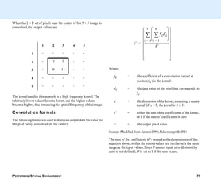 PERFORMING SPATIAL ENHANCEMENT 71
When the 2 × 2 set of pixels near the center of this 5 × 5 image is
convolved, the output values are:
The kernel used in this example is a high frequency kernel. The
relatively lower values become lower, and the higher values
become higher, thus increasing the spatial frequency of the image.
Convolution formula
The following formula is used to derive an output data file value for
the pixel being convolved (in the center):
1 2 3 4 5
1 - - - - -
2 - 11 5 - -
3 - 0 11 - -
4 - - - - -
5 - - - - -
Where:
fij = the coefficient of a convolution kernel at
position i,j (in the kernel)
dij = the data value of the pixel that corresponds to
fij
q = the dimension of the kernel, assuming a square
kernel (if q = 3, the kernel is 3 × 3)
F = either the sum of the coefficients of the kernel,
or 1 if the sum of coefficients is zero
V = the output pixel value
Source: Modified from Jensen 1996; Schowengerdt 1983
The sum of the coefficients (F) is used as the denominator of the
equation above, so that the output values are in relatively the same
range as the input values. Since F cannot equal zero (division by
zero is not defined), F is set to 1 if the sum is zero.
V
fijdij
j 1=
q
∑
 
 
 
 
i 1=
q
∑
F
-----------------------------------=
 