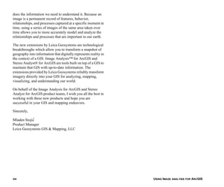 USING IMAGE ANALYSIS FOR ARCGISVIII
does the information we need to understand it. Because an
image is a permanent record of features, behavior,
relationships, and processes captured at a specific moment in
time, using a series of images of the same area taken over
time allows you to more accurately model and analyze the
relationships and processes that are important to our earth.
The new extensions by Leica Geosystems are technological
breakthroughs which allow you to transform a snapshot of
geography into information that digitally represents reality in
the context of a GIS. Image Analysis™ for ArcGIS and
Stereo Analyst® for ArcGIS are tools built on top of a GIS to
maintain that GIS with up-to-date information. The
extensions provided by Leica Geosystems reliably transform
imagery directly into your GIS for analyzing, mapping,
visualizing, and understanding our world.
On behalf of the Image Analysis for ArcGIS and Stereo
Analyst for ArcGIS product teams, I wish you all the best in
working with these new products and hope you are
successful in your GIS and mapping endeavors.
Sincerely,
Mladen Stojic′
Product Manager
Leica Geosystems GIS & Mapping, LLC
 