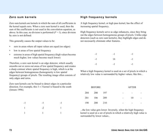 USING IMAGE ANALYSIS FOR ARCGIS72
Zero sum kernels
Zero sum kernels are kernels in which the sum of all coefficients in
the kernel equals zero. When a zero sum kernel is used, then the
sum of the coefficients is not used in the convolution equation, as
above. In this case, no division is performed (F = 1), since division
by zero is not defined.
This generally causes the output values to be:
• zero in areas where all input values are equal (no edges)
• low in areas of low spatial frequency
• extreme in areas of high spatial frequency (high values become
much higher, low values become much lower)
Therefore, a zero sum kernel is an edge detector, which usually
smooths out or zeros out areas of low spatial frequency and creates
a sharp contrast where spatial frequency is high, which is at the
edges between homogeneous (homogeneity is low spatial
frequency) groups of pixels. The resulting image often consists of
only edges and zeros.
Zero sum kernels can be biased to detect edges in a particular
direction. For example, this 3 × 3 kernel is biased to the south
(Jensen 1996).
-1 -1 -1
1 -2 1
1 1 1
High frequency kernels
A high frequency kernel, or high pass kernel, has the effect of
increasing spatial frequency.
High frequency kernels serve as edge enhancers, since they bring
out the edges between homogeneous groups of pixels. Unlike edge
detectors (such as zero sum kernels), they highlight edges and do
not necessarily eliminate other features.
When a high frequency kernel is used on a set of pixels in which a
relatively low value is surrounded by higher values, like this...
...the low value gets lower. Inversely, when the high frequency
kernel is used on a set of pixels in which a relatively high value is
surrounded by lower values...
-1 -1 -1
-1 16 -1
-1 -1 -1
BEFORE AFTER
204 200 197 - - -
201 106 209 - 10 -
198 200 210 - - -
 