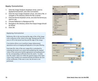 USING IMAGE ANALYSIS FOR ARCGIS74
Apply Convolution
1. Click the Image Analysis dropdown arrow, point to
Spatial Enhancement, and click Convolution.
2. Click the Input Image dropdown arrow, and click a file, or
navigate to the directory where the file is stored.
3. Click the Kernel dropdown arrow, and click the kernel you
want to use.
4. Choose Reflection or Background Fill.
5. Navigate to the directory where the Output Image should
be stored.
6. Click OK.
1
3
4
5
6
2
Applying Convolution
Reflection fills in the area beyond the edge of the of the image
with a reflection of the values at the edge. Background fill uses
zeros to fill in the kernel area beyond the edge of the image.
Convolution allows you to perform image enhancement
operations such as averaging and high pass or low pass filtering.
Each data file value of the new output file is calculated by
centering the kernel over a pixel and multiplying the original
values of the center pixel and the appropriate surrounding pixels
by the corresponding coefficients from the matrix. To make
sure the output values are within the general range of the input
values, these numbers are summed and then divided by the sum
of the coefficients. If the sum is zero, the division is not
performed.
 