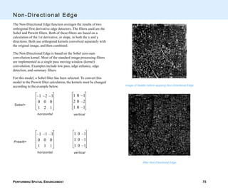 PERFORMING SPATIAL ENHANCEMENT 75
Non-Directional Edge
The Non-Directional Edge function averages the results of two
orthogonal first derivative edge detectors. The filters used are the
Sobel and Prewitt filters. Both of these filters are based on a
calculation of the 1st derivative, or slope, in both the x and y
directions. Both use orthogonal kernels convolved separately with
the original image, and then combined.
The Non-Directional Edge is based on the Sobel zero-sum
convolution kernel. Most of the standard image processing filters
are implemented as a single pass moving window (kernel)
convolution. Examples include low pass, edge enhance, edge
detection, and summary filters.
For this model, a Sobel filter has been selected. To convert this
model to the Prewitt filter calculation, the kernels must be changed
according to the example below.
1 0 1–
2 0 2–
1 0 1–
vertical
1– 2– 1–
0 0 0
1 2 1
horizontal
Sobel=
1 0 1–
1 0 1–
1 0 1–
vertical
1– 1– 1–
0 0 0
1 1 1
horizontal
Prewitt=
Image of Seattle before applying Non-Directional Edge
After Non-Directional Edge
 