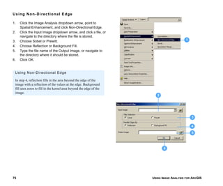 USING IMAGE ANALYSIS FOR ARCGIS76
Using Non-Directional Edge
1. Click the Image Analysis dropdown arrow, point to
Spatial Enhancement, and click Non-Directional Edge.
2. Click the Input Image dropdown arrow, and click a file, or
navigate to the directory where the file is stored.
3. Choose Sobel or Prewitt.
4. Choose Reflection or Background Fill.
5. Type the file name of the Output Image, or navigate to
the directory where it should be stored.
6. Click OK.
1
3
4
5
6
2
Using Non-Directional Edge
In step 4, reflection fills in the area beyond the edge of the
image with a reflection of the values at the edge. Background
fill uses zeros to fill in the kernel area beyond the edge of the
image.
 