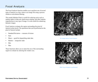 PERFORMING SPATIAL ENHANCEMENT 77
Focal Analysis
The Focal Analysis function enables you to perform one of several
types of analysis on class values in an image file using a process
similar to convolution filtering.
This model (Median Filter) is useful for reducing noise such as
random spikes in data sets, dead sensor striping, and other impulse
imperfections in any type of image. It is also useful for enhancing
thematic images.
Focal Analysis evaluates the region surrounding the pixel of
interest (center pixel). The operations that can be performed on the
pixel of interest include:
• Standard Deviation — measure of texture
• Sum
• Mean — good for despeckling radar data
• Median — despeckle radar
• Min
• Max
These functions allow you to select the size of the surrounding
region to evaluate by selecting the window size.
An image before Focal Analysis
After Focal Analysis is performed
 