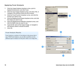 USING IMAGE ANALYSIS FOR ARCGIS78
Applying Focal Analysis
1. Click the Image Analysis dropdown arrow, point to
Spatial Enhancement, and click Focal.
2. Click the Input Image dropdown arrow, and click a file, or
navigate to the directory where the file is stored.
3. Click the Focal Function dropdown arrow, and click the
function you want to use.
4. Click the Neighborhood Shape dropdown arrow, and click
the shape you want to use.
5. Click the Neighborhood Definition dropdown arrow, and
click the Matrix size you want to use.
6. Type the file name of the Output Image, or navigate to
the directory where it should be stored.
7. Click OK.
1
3
4
6
7
2
5
Focal Analysis Results
Focal Analysis is similar to Convolution in the process that it
uses. With Focal Analysis, you are able to perform several
different types of analysis on the pixel values in an image file.
 