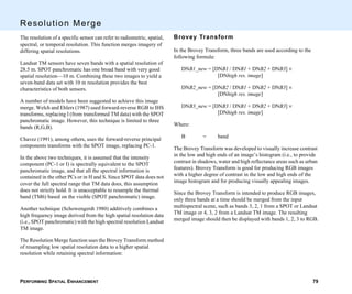PERFORMING SPATIAL ENHANCEMENT 79
Resolution Merge
The resolution of a specific sensor can refer to radiometric, spatial,
spectral, or temporal resolution. This function merges imagery of
differing spatial resolutions.
Landsat TM sensors have seven bands with a spatial resolution of
28.5 m. SPOT panchromatic has one broad band with very good
spatial resolution—10 m. Combining these two images to yield a
seven-band data set with 10 m resolution provides the best
characteristics of both sensors.
A number of models have been suggested to achieve this image
merge. Welch and Ehlers (1987) used forward-reverse RGB to IHS
transforms, replacing I (from transformed TM data) with the SPOT
panchromatic image. However, this technique is limited to three
bands (R,G,B).
Chavez (1991), among others, uses the forward-reverse principal
components transforms with the SPOT image, replacing PC-1.
In the above two techniques, it is assumed that the intensity
component (PC-1 or I) is spectrally equivalent to the SPOT
panchromatic image, and that all the spectral information is
contained in the other PCs or in H and S. Since SPOT data does not
cover the full spectral range that TM data does, this assumption
does not strictly hold. It is unacceptable to resample the thermal
band (TM6) based on the visible (SPOT panchromatic) image.
Another technique (Schowengerdt 1980) additively combines a
high frequency image derived from the high spatial resolution data
(i.e., SPOT panchromatic) with the high spectral resolution Landsat
TM image.
The Resolution Merge function uses the Brovey Transform method
of resampling low spatial resolution data to a higher spatial
resolution while retaining spectral information:
Brovey Transform
In the Brovey Transform, three bands are used according to the
following formula:
DNB1_new = [DNB1 / DNB1 + DNB2 + DNB3] ×
[DNhigh res. image]
DNB2_new = [DNB2 / DNB1 + DNB2 + DNB3] ×
[DNhigh res. image]
DNB3_new = [DNB3 / DNB1 + DNB2 + DNB3] ×
[DNhigh res. image]
Where:
B = band
The Brovey Transform was developed to visually increase contrast
in the low and high ends of an image’s histogram (i.e., to provide
contrast in shadows, water and high reflectance areas such as urban
features). Brovey Transform is good for producing RGB images
with a higher degree of contrast in the low and high ends of the
image histogram and for producing visually appealing images.
Since the Brovey Transform is intended to produce RGB images,
only three bands at a time should be merged from the input
multispectral scene, such as bands 3, 2, 1 from a SPOT or Landsat
TM image or 4, 3, 2 from a Landsat TM image. The resulting
merged image should then be displayed with bands 1, 2, 3 to RGB.
 