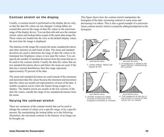 USING RADIOMETRIC ENHANCEMENT 85
Contrast stretch on the display
Usually, a contrast stretch is performed on the display device only,
so that the data file values are not changed. Lookup tables are
created that convert the range of data file values to the maximum
range of the display device. You can then edit and save the contrast
stretch values and lookup tables as part of the raster data image file.
These values are loaded into the view as the default display values
the next time the image is displayed.
The statistics in the image file contain the mean, standard deviation,
and other statistics on each band of data. The mean and standard
deviation are used to determine the range of data file values to be
translated into brightness values or new data file values. You can
specify the number of standard deviations from the mean that are to
be used in the contrast stretch. Usually the data file values that are
two standard deviations above and below the mean are used. If the
data has a normal distribution, then this range represents
approximately 95 percent of the data.
The mean and standard deviation are used instead of the minimum
and maximum data file values because the minimum and maximum
data file values are usually not representative of most of the data. A
notable exception occurs when the feature being sought is in
shadow. The shadow pixels are usually at the low extreme of the
data file values, outside the range of two standard deviations from
the mean.
Varying the contrast stretch
There are variations of the contrast stretch that can be used to
change the contrast of values over a specific range, or by a specific
amount. By manipulating the lookup tables as in the following
illustration, the maximum contrast in the features of an image can
be brought out.
This figure shows how the contrast stretch manipulates the
histogram of the data, increasing contrast in some areas and
decreasing it in others. This is also a good example of a piecewise
linear contrast stretch, which is created by adding breakpoints to the
histogram.
 