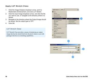 USING IMAGE ANALYSIS FOR ARCGIS86
Apply LUT Stretch Class
1. Click the Image Analysis dropdown arrow, point to
Radiometric Enhancement, and click LUT Stretch.
2. Click the Input Image dropdown arrow, and click the file
you want to use, or navigate to the directory where it is
stored.
3. Navigate to the directory where the Output Image should
be stored. Set the output type to TIFF.
4. Click OK.
1
3
4
2
LUT Stretch Class
LUT Stretch Class provides a means of producing an output
image that has the stretch built into the pixel values to use with
packages that have no stretching capabilities.
 