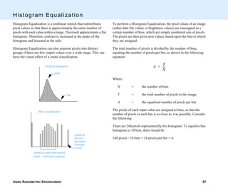 USING RADIOMETRIC ENHANCEMENT 87
Histogram Equalization
Histogram Equalization is a nonlinear stretch that redistributes
pixel values so that there is approximately the same number of
pixels with each value within a range. The result approximates a flat
histogram. Therefore, contrast is increased at the peaks of the
histogram and lessened at the tails.
Histogram Equalization can also separate pixels into distinct
groups if there are few output values over a wide range. This can
have the visual effect of a crude classification.
Original Histogram
After Equalization
peak
tail
pixels at peak are spread
apart - contrast is gained
pixels at
tail are
grouped -
contrast
is lost
To perform a Histogram Equalization, the pixel values of an image
(either data file values or brightness values) are reassigned to a
certain number of bins, which are simply numbered sets of pixels.
The pixels are then given new values, based upon the bins to which
they are assigned.
The total number of pixels is divided by the number of bins,
equaling the number of pixels per bin, as shown in the following
equation:
Where:
N = the number of bins
T = the total number of pixels in the image
A = the equalized number of pixels per bin
The pixels of each input value are assigned to bins, so that the
number of pixels in each bin is as close to A as possible. Consider
the following:
There are 240 pixels represented by this histogram. To equalize this
histogram to 10 bins, there would be:
240 pixels / 10 bins = 24 pixels per bin = A
A T
N
----=
 