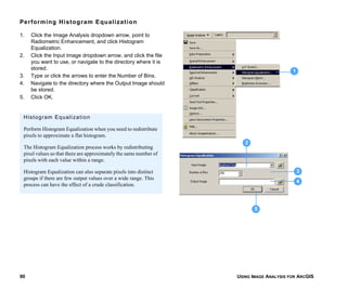 USING IMAGE ANALYSIS FOR ARCGIS90
Performing Histogram Equalization
1. Click the Image Analysis dropdown arrow, point to
Radiometric Enhancement, and click Histogram
Equalization.
2. Click the Input Image dropdown arrow, and click the file
you want to use, or navigate to the directory where it is
stored.
3. Type or click the arrows to enter the Number of Bins.
4. Navigate to the directory where the Output Image should
be stored.
5. Click OK.
1
3
5
4
2
Histogram Equalization
Perform Histogram Equalization when you need to redistribute
pixels to approximate a flat histogram.
The Histogram Equalization process works by redistributing
pixel values so that there are approximately the same number of
pixels with each value within a range.
Histogram Equalization can also separate pixels into distinct
groups if there are few output values over a wide range. This
process can have the effect of a crude classification.
 