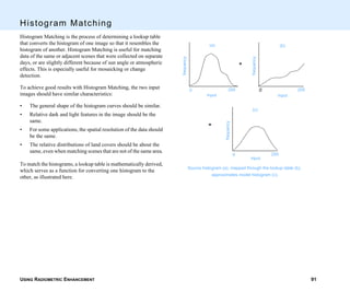 USING RADIOMETRIC ENHANCEMENT 91
Histogram Matching
Histogram Matching is the process of determining a lookup table
that converts the histogram of one image so that it resembles the
histogram of another. Histogram Matching is useful for matching
data of the same or adjacent scenes that were collected on separate
days, or are slightly different because of sun angle or atmospheric
effects. This is especially useful for mosaicking or change
detection.
To achieve good results with Histogram Matching, the two input
images should have similar characteristics:
• The general shape of the histogram curves should be similar.
• Relative dark and light features in the image should be the
same.
• For some applications, the spatial resolution of the data should
be the same.
• The relative distributions of land covers should be about the
same, even when matching scenes that are not of the same area.
To match the histograms, a lookup table is mathematically derived,
which serves as a function for converting one histogram to the
other, as illustrated here.
Source histogram (a), mapped through the lookup table (b),
approximates model histogram (c).
frequency
input
0 255
frequency
input
0 255
frequency
input
0 255
+
=
(a) (b)
(c)
 