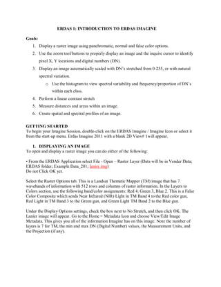 ERDAS 1: INTRODUCTION TO ERDAS IMAGINE
Goals:
1. Display a raster image using panchromatic, normal and false color options.
2. Use the zoom tool/buttons to properly display an image and the inquire cursor to identify
pixel X, Y locations and digital numbers (DN).
3. Display an image automatically scaled with DN’s stretched from 0-255, or with natural
spectral variation.
o Use the histogram to view spectral variability and frequency/proportion of DN’s
within each class.
4. Perform a linear contrast stretch
5. Measure distances and areas within an image.
6. Create spatial and spectral profiles of an image.
GETTING STARTED
To begin your Imagine Session, double-click on the ERDAS Imagine / Imagine Icon or select it
from the start-up menu. Erdas Imagine 2011 with a blank 2D View# 1will appear.
1. DISPLAYING AN IMAGE
To open and display a raster image you can do either of the following:
• From the ERDAS Application select File - Open – Raster Layer (Data will be in Vender Data;
ERDAS folder; Example Data_201; lanier.img)
Do not Click OK yet.
Select the Raster Options tab. This is a Landsat Thematic Mapper (TM) image that has 7
wavebands of information with 512 rows and columns of raster information. In the Layers to
Colors section, use the following band/color assignments: Red 4, Green 3, Blue 2. This is a False
Color Composite which sends Near Infrared (NIR) Light in TM Band 4 to the Red color gun,
Red Light in TM Band 3 to the Green gun, and Green Light TM Band 2 to the Blue gun.
Under the Display Options settings, check the box next to No Stretch, and then click OK. The
Lanier image will appear. Go to the Home > Metadata Icon and choose View/Edit Image
Metadata. This gives you all of the information Imagine has on this image. Note the number of
layers is 7 for TM, the min and max DN (Digital Number) values, the Measurement Units, and
the Projection (if any).
 