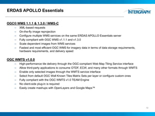 ERDAS APOLLO Essentials
OGC® WMS 1.1.1 & 1.3.0 / WMS-C
– XML-based requests
– On-the-fly image reprojection
– Configure multiple WMS services on the same ERDAS APOLLO Essentials server
– Fully compliant with OGC WMS v1.1.1 and v1.3.0
– Scale dependent images from WMS services
– Fastest and most efficient OGC WMS for imagery data in terms of data storage requirements,
hardware requirements, and delivery speed
OGC WMTS v1.0.0
– High-performance tile delivery through the OGC-compliant Web Map Tiling Service interface
– Allow third-party applications to consume OTDF, ECW, and many other formats through WMTS
– Enable only selected images through the WMTS service interface
– Select from default OGC Well Known Tiles Matrix Sets per layer or configure custom ones
– Fully compliant with the OGC WMTS v1.0 TEAM Engine
– No client-side plug-in is required
– Easily create mashups with OpenLayers and Google Maps™
10
 
