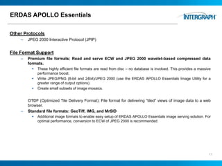 ERDAS APOLLO Essentials
Other Protocols
– JPEG 2000 Interactive Protocol (JPIP)
File Format Support
– Premium file formats: Read and serve ECW and JPEG 2000 wavelet-based compressed data
formats.
 These highly efficient file formats are read from disc – no database is involved. This provides a massive
performance boost.
 Write JPEG/PNG (8-bit and 24bit)/JPEG 2000 (use the ERDAS APOLLO Essentials Image Utility for a
greater range of output options).
 Create small subsets of image mosaics.
OTDF (Optimized Tile Delivery Format): File format for delivering “tiled” views of image data to a web
browser.
– Standard file formats: GeoTiff, IMG, and MrSID
 Additional image formats to enable easy setup of ERDAS APOLLO Essentials image serving solution. For
optimal performance, conversion to ECW of JPEG 2000 is recommended.
11
 