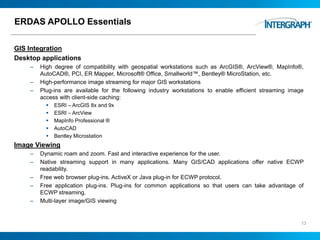ERDAS APOLLO Essentials
GIS Integration
Desktop applications
– High degree of compatibility with geospatial workstations such as ArcGIS®, ArcView®, MapInfo®,
AutoCAD®, PCI, ER Mapper, Microsoft® Office, Smallworld™, Bentley® MicroStation, etc.
– High-performance image streaming for major GIS workstations
– Plug-ins are available for the following industry workstations to enable efficient streaming image
access with client-side caching:
 ESRI – ArcGIS 8x and 9x
 ESRI – ArcView
 MapInfo Professional ®
 AutoCAD
 Bentley Microstation
Image Viewing
– Dynamic roam and zoom. Fast and interactive experience for the user.
– Native streaming support in many applications. Many GIS/CAD applications offer native ECWP
readability.
– Free web browser plug-ins. ActiveX or Java plug-in for ECWP protocol.
– Free application plug-ins. Plug-ins for common applications so that users can take advantage of
ECWP streaming.
– Multi-layer image/GIS viewing
13
 