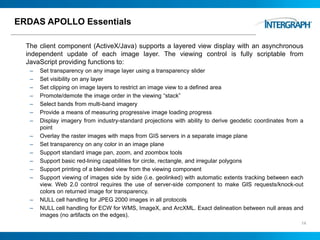 ERDAS APOLLO Essentials
The client component (ActiveX/Java) supports a layered view display with an asynchronous
independent update of each image layer. The viewing control is fully scriptable from
JavaScript providing functions to:
– Set transparency on any image layer using a transparency slider
– Set visibility on any layer
– Set clipping on image layers to restrict an image view to a defined area
– Promote/demote the image order in the viewing “stack”
– Select bands from multi-band imagery
– Provide a means of measuring progressive image loading progress
– Display imagery from industry-standard projections with ability to derive geodetic coordinates from a
point
– Overlay the raster images with maps from GIS servers in a separate image plane
– Set transparency on any color in an image plane
– Support standard image pan, zoom, and zoombox tools
– Support basic red-lining capabilities for circle, rectangle, and irregular polygons
– Support printing of a blended view from the viewing component
– Support viewing of images side by side (i.e. geolinked) with automatic extents tracking between each
view. Web 2.0 control requires the use of server-side component to make GIS requests/knock-out
colors on returned image for transparency.
– NULL cell handling for JPEG 2000 images in all protocols
– NULL cell handling for ECW for WMS, ImageX, and ArcXML. Exact delineation between null areas and
images (no artifacts on the edges).
14
 