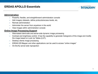 ERDAS APOLLO Essentials
Administration
– Powerful, flexible, and straightforward administration console
– Add imagery datasets, define protocols/access levels, etc.
– Remote administration
– Administer the server from anywhere in the world
– View images within administration console
Online Image Processing Support
– Web-based client-side and server-side dynamic image processing
– Contrast and brightness control. It has the capability to generate histograms of the image and modify
the image based on Look Up Tables (LUT).
– Desktop clients image processing
– ERDAS ER Mapper and other applications can be used to access “online images”
– On-the-fly server-side reprojection
15
 