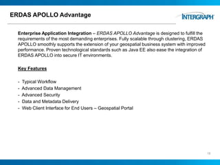 ERDAS APOLLO Advantage
Enterprise Application Integration – ERDAS APOLLO Advantage is designed to fulfill the
requirements of the most demanding enterprises. Fully scalable through clustering, ERDAS
APOLLO smoothly supports the extension of your geospatial business system with improved
performance. Proven technological standards such as Java EE also ease the integration of
ERDAS APOLLO into secure IT environments.
Key Features
- Typical Workflow
- Advanced Data Management
- Advanced Security
- Data and Metadata Delivery
- Web Client Interface for End Users – Geospatial Portal
18
 