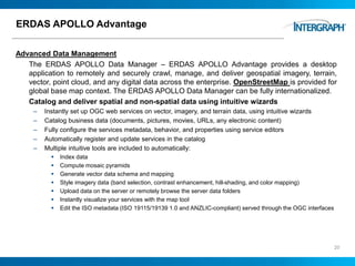ERDAS APOLLO Advantage
Advanced Data Management
The ERDAS APOLLO Data Manager – ERDAS APOLLO Advantage provides a desktop
application to remotely and securely crawl, manage, and deliver geospatial imagery, terrain,
vector, point cloud, and any digital data across the enterprise. OpenStreetMap is provided for
global base map context. The ERDAS APOLLO Data Manager can be fully internationalized.
Catalog and deliver spatial and non-spatial data using intuitive wizards
– Instantly set up OGC web services on vector, imagery, and terrain data, using intuitive wizards
– Catalog business data (documents, pictures, movies, URLs, any electronic content)
– Fully configure the services metadata, behavior, and properties using service editors
– Automatically register and update services in the catalog
– Multiple intuitive tools are included to automatically:
 Index data
 Compute mosaic pyramids
 Generate vector data schema and mapping
 Style imagery data (band selection, contrast enhancement, hill-shading, and color mapping)
 Upload data on the server or remotely browse the server data folders
 Instantly visualize your services with the map tool
 Edit the ISO metadata (ISO 19115/19139 1.0 and ANZLIC-compliant) served through the OGC interfaces
20
 
