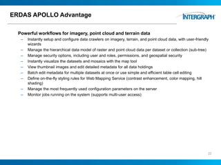 ERDAS APOLLO Advantage
Powerful workflows for imagery, point cloud and terrain data
– Instantly setup and configure data crawlers on imagery, terrain, and point cloud data, with user-friendly
wizards
– Manage the hierarchical data model of raster and point cloud data per dataset or collection (sub-tree)
– Manage security options, including user and roles, permissions, and geospatial security
– Instantly visualize the datasets and mosaics with the map tool
– View thumbnail images and edit detailed metadata for all data holdings
– Batch edit metadata for multiple datasets at once or use simple and efficient table cell editing
– Define on-the-fly styling rules for Web Mapping Service (contrast enhancement, color mapping, hill
shading)
– Manage the most frequently used configuration parameters on the server
– Monitor jobs running on the system (supports multi-user access)
22
 