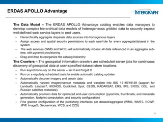 ERDAS APOLLO Advantage
The Data Model – The ERDAS APOLLO Advantage catalog enables data managers to
develop complex hierarchical data models of heterogeneous gridded data to securely expose
well-defined web service layers to end users.
– Hierarchically aggregate disparate data sources into homogenous layers
– Assign access and spatial security permissions to each user/role for every aggregate/dataset in the
system
– The web services (WMS and WCS) will automatically mosaic all data referenced in an aggregate sub-
tree, with pyramid provisioning
– Drag and drop to reorganize the catalog hierarchy
The Crawlers – The geospatial information crawlers are scheduled server jobs for continuous
discovery of geospatial data at user-specified dataset store locations.
– Run asynchronously on the server – set it and forget it!
– Run on a regularly scheduled basis to enable automatic catalog updates
– Automatically discover imagery and terrain data
– Automatically harvest imagery/sensor metadata and translate into ISO 19115/19139 (support for
Landsat5, Landsat7, IKONOS, QuickBird, Spot, CEOS, RADARSAT, ERS, IRS, EROS, ODL, and
Russian satellites metadata).
– Automatically provision data for optimized end-user consumption (pyramids, thumbnails, and metadata
generation, footprint computation, and security configuration)
– Fine grained configuration of the publishing interfaces per dataset/aggregate (WMS, WMTS, ECWP,
JPIP, ImageX, Geoservices, WCS, and CZS)
24
 