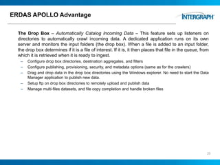 ERDAS APOLLO Advantage
The Drop Box – Automatically Catalog Incoming Data – This feature sets up listeners on
directories to automatically crawl incoming data. A dedicated application runs on its own
server and monitors the input folders (the drop box). When a file is added to an input folder,
the drop box determines if it is a file of interest. If it is, it then places that file in the queue, from
which it is retrieved when it is ready to ingest.
– Configure drop box directories, destination aggregates, and filters
– Configure publishing, provisioning, security, and metadata options (same as for the crawlers)
– Drag and drop data in the drop box directories using the Windows explorer. No need to start the Data
Manager application to publish new data.
– Setup ftp on drop box directories to remotely upload and publish data
– Manage multi-files datasets, and file copy completion and handle broken files
25
 