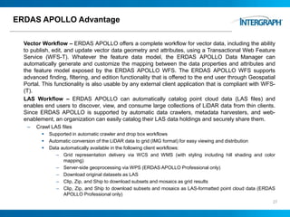 ERDAS APOLLO Advantage
Vector Workflow – ERDAS APOLLO offers a complete workflow for vector data, including the ability
to publish, edit, and update vector data geometry and attributes, using a Transactional Web Feature
Service (WFS-T). Whatever the feature data model, the ERDAS APOLLO Data Manager can
automatically generate and customize the mapping between the data properties and attributes and
the feature model exposed by the ERDAS APOLLO WFS. The ERDAS APOLLO WFS supports
advanced finding, filtering, and edition functionality that is offered to the end user through Geospatial
Portal. This functionality is also usable by any external client application that is compliant with WFS-
(T).
LAS Workflow – ERDAS APOLLO can automatically catalog point cloud data (LAS files) and
enables end users to discover, view, and consume large collections of LiDAR data from thin clients.
Since ERDAS APOLLO is supported by automatic data crawlers, metadata harvesters, and web-
enablement, an organization can easily catalog their LAS data holdings and securely share them.
– Crawl LAS files
 Supported in automatic crawler and drop box workflows
 Automatic conversion of the LiDAR data to grid (IMG format) for easy viewing and distribution
 Data automatically available in the following client workflows:
– Grid representation delivery via WCS and WMS (with styling including hill shading and color
mapping)
– Server-side geoprocessing via WPS (ERDAS APOLLO Professional only)
– Download original datasets as LAS
– Clip, Zip, and Ship to download subsets and mosaics as grid results
– Clip, Zip, and Ship to download subsets and mosaics as LAS-formatted point cloud data (ERDAS
APOLLO Professional only)
27
 