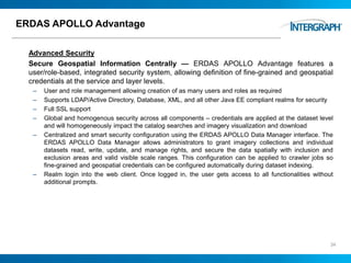 ERDAS APOLLO Advantage
Advanced Security
Secure Geospatial Information Centrally — ERDAS APOLLO Advantage features a
user/role-based, integrated security system, allowing definition of fine-grained and geospatial
credentials at the service and layer levels.
– User and role management allowing creation of as many users and roles as required
– Supports LDAP/Active Directory, Database, XML, and all other Java EE compliant realms for security
– Full SSL support
– Global and homogenous security across all components – credentials are applied at the dataset level
and will homogeneously impact the catalog searches and imagery visualization and download
– Centralized and smart security configuration using the ERDAS APOLLO Data Manager interface. The
ERDAS APOLLO Data Manager allows administrators to grant imagery collections and individual
datasets read, write, update, and manage rights, and secure the data spatially with inclusion and
exclusion areas and valid visible scale ranges. This configuration can be applied to crawler jobs so
fine-grained and geospatial credentials can be configured automatically during dataset indexing.
– Realm login into the web client. Once logged in, the user gets access to all functionalities without
additional prompts.
34
 