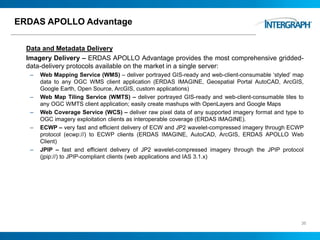 ERDAS APOLLO Advantage
Data and Metadata Delivery
Imagery Delivery – ERDAS APOLLO Advantage provides the most comprehensive gridded-
data-delivery protocols available on the market in a single server:
– Web Mapping Service (WMS) – deliver portrayed GIS-ready and web-client-consumable ‘styled’ map
data to any OGC WMS client application (ERDAS IMAGINE, Geospatial Portal AutoCAD, ArcGIS,
Google Earth, Open Source, ArcGIS, custom applications)
– Web Map Tiling Service (WMTS) – deliver portrayed GIS-ready and web-client-consumable tiles to
any OGC WMTS client application; easily create mashups with OpenLayers and Google Maps
– Web Coverage Service (WCS) – deliver raw pixel data of any supported imagery format and type to
OGC imagery exploitation clients as interoperable coverage (ERDAS IMAGINE).
– ECWP – very fast and efficient delivery of ECW and JP2 wavelet-compressed imagery through ECWP
protocol (ecwp://) to ECWP clients (ERDAS IMAGINE, AutoCAD, ArcGIS, ERDAS APOLLO Web
Client)
– JPIP – fast and efficient delivery of JP2 wavelet-compressed imagery through the JPIP protocol
(jpip://) to JPIP-compliant clients (web applications and IAS 3.1.x)
36
 
