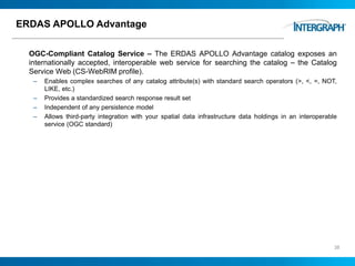 ERDAS APOLLO Advantage
OGC-Compliant Catalog Service – The ERDAS APOLLO Advantage catalog exposes an
internationally accepted, interoperable web service for searching the catalog – the Catalog
Service Web (CS-WebRIM profile).
– Enables complex searches of any catalog attribute(s) with standard search operators (>, <, =, NOT,
LIKE, etc.)
– Provides a standardized search response result set
– Independent of any persistence model
– Allows third-party integration with your spatial data infrastructure data holdings in an interoperable
service (OGC standard)
38
 