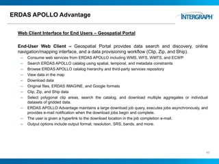 ERDAS APOLLO Advantage
Web Client Interface for End Users – Geospatial Portal
End-User Web Client – Geospatial Portal provides data search and discovery, online
navigation/mapping interface, and a data provisioning workflow (Clip, Zip, and Ship).
– Consume web services from ERDAS APOLLO including WMS, WFS, WMTS, and ECWP
– Search ERDAS APOLLO catalog using spatial, temporal, and metadata constraints
– Browse ERDAS APOLLO catalog hierarchy and third-party services repository
– View data in the map
– Download data
– Original files, ERDAS IMAGINE, and Google formats
– Clip, Zip, and Ship data
– Select polygonal clip areas, search the catalog, and download multiple aggregates or individual
datasets of gridded data.
– ERDAS APOLLO Advantage maintains a large download job query, executes jobs asynchronously, and
provides e-mail notification when the download jobs begin and complete.
– The user is given a hyperlink to the download location in the job completion e-mail.
– Output options include output format, resolution, SRS, bands, and more.
40
 