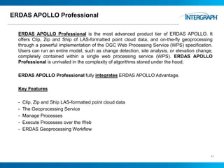 ERDAS APOLLO Professional
ERDAS APOLLO Professional is the most advanced product tier of ERDAS APOLLO. It
offers Clip, Zip and Ship of LAS-formatted point cloud data, and on-the-fly geoprocessing
through a powerful implementation of the OGC Web Processing Service (WPS) specification.
Users can run an entire model, such as change detection, site analysis, or elevation change,
completely contained within a single web processing service (WPS). ERDAS APOLLO
Professional is unrivaled in the complexity of algorithms stored under the hood.
ERDAS APOLLO Professional fully integrates ERDAS APOLLO Advantage.
Key Features
- Clip, Zip and Ship LAS-formatted point cloud data
- The Geoprocessing Service
- Manage Processes
- Execute Processes over the Web
- ERDAS Geoprocessing Workflow
41
 