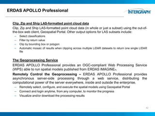 ERDAS APOLLO Professional
Clip, Zip and Ship LAS-formatted point cloud data
Clip, Zip and Ship LAS-formatted point cloud data (in whole or just a subset) using the out-of-
the-box web client, Geospatial Portal. Other output options for LAS subsets include:
– Select classifications
– Filter by return value
– Clip by bounding box or polygon
– Automatic mosaic of results when clipping across multiple LiDAR datasets to return one single LIDAR
file
The Geoprocessing Service
ERDAS APOLLO Professional provides an OGC-compliant Web Processing Service
(WPS) able to run spatial models published from ERDAS IMAGINE®.
Remotely Control the Geoprocessing – ERDAS APOLLO Professional provides
asynchronous server-side processing through a web service, distributing the
computational power of the server everywhere, inside and outside the enterprise.
– Remotely select, configure, and execute the spatial models using Geospatial Portal
– Connect and login anytime, from any computer, to monitor the progress
– Visualize and/or download the processing results
42
 