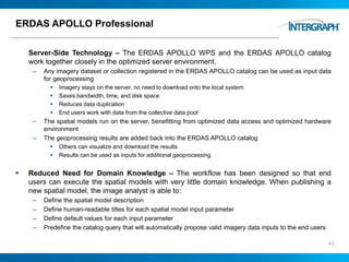 ERDAS APOLLO Professional
Server-Side Technology – The ERDAS APOLLO WPS and the ERDAS APOLLO catalog
work together closely in the optimized server environment.
– Any imagery dataset or collection registered in the ERDAS APOLLO catalog can be used as input data
for geoprocessing
 Imagery stays on the server, no need to download onto the local system
 Saves bandwidth, time, and disk space
 Reduces data duplication
 End users work with data from the collective data pool
– The spatial models run on the server, benefitting from optimized data access and optimized hardware
environment
– The geoprocessing results are added back into the ERDAS APOLLO catalog
 Others can visualize and download the results
 Results can be used as inputs for additional geoprocessing
 Reduced Need for Domain Knowledge – The workflow has been designed so that end
users can execute the spatial models with very little domain knowledge. When publishing a
new spatial model, the image analyst is able to:
– Define the spatial model description
– Define human-readable titles for each spatial model input parameter
– Define default values for each input parameter
– Predefine the catalog query that will automatically propose valid imagery data inputs to the end users
43
 
