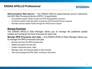 ERDAS APOLLO Professional
OGC-Compliant Web Service – The ERDAS APOLLO geoprocessing service implements
the OGC Web Processing Service (WPS) 1.0 specification
– List published spatial models through the WPS GetCapabilities response
– Provide full spatial model description through the WPS DescribeProcess response
– Remotely execute spatial models through the WPS Execute request
Manage Processes
The ERDAS APOLLO Data Manager allows you to manage the published spatial
models and configure the level of access for each role.
Manage WPS Processes and Jobs – The ERDAS APOLLO Data Manager allows you
to manage the WPS processes and jobs.
– Browse and view the WPS process tree
– Delete processes from the tree
– Create customized users, roles
– Manage, read, and execute rights to each process
– View and manage the WPS “jobs” running on the server
44
 