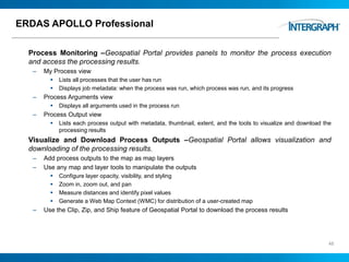 ERDAS APOLLO Professional
Process Monitoring –Geospatial Portal provides panels to monitor the process execution
and access the processing results.
– My Process view
 Lists all processes that the user has run
 Displays job metadata: when the process was run, which process was run, and its progress
– Process Arguments view
 Displays all arguments used in the process run
– Process Output view
 Lists each process output with metadata, thumbnail, extent, and the tools to visualize and download the
processing results
Visualize and Download Process Outputs –Geospatial Portal allows visualization and
downloading of the processing results.
– Add process outputs to the map as map layers
– Use any map and layer tools to manipulate the outputs
 Configure layer opacity, visibility, and styling
 Zoom in, zoom out, and pan
 Measure distances and identify pixel values
 Generate a Web Map Context (WMC) for distribution of a user-created map
– Use the Clip, Zip, and Ship feature of Geospatial Portal to download the process results
46
 