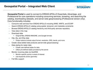Geospatial Portal – Integrated Web Client
Geospatial Portal is used to connect to ERDAS APOLLO Essentials, Advantage, and
Professional for core operations including consuming services, browsing, and searching the
catalog, downloading datasets, and server-side geoprocessing (Professional version only).
Core functionality includes:
– Consume web services from ERDAS APOLLO including WMS, WMTS, and ECWP
– Search ERDAS APOLLO catalog using spatial, temporal, and metadata constraints
– Browse ERDAS APOLLO catalog hierarchy and third-party services repository
– View data in the map
– Download data
 Original files, ERDAS IMAGINE, and Google formats
– Clip, Zip, and Ship data
 Output options include output format, resolution, SRS, bands, and more
– Create value-added data products (server-side geoprocessing)
– Data styling for raster data
 Create user-defined styles for data
 Utilize pre-defined styles provided by the server
– Monitor incoming data via GeoRSS
 Monitor specific points or areas of interest
 Use keywords and/or geometry
– Full SSL support
50
 