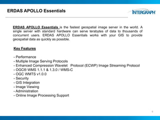 ERDAS APOLLO Essentials
ERDAS APOLLO Essentials is the fastest geospatial image server in the world. A
single server with standard hardware can serve terabytes of data to thousands of
concurrent users. ERDAS APOLLO Essentials works with your GIS to provide
geospatial data as quickly as possible.
6
Key Features
- Performance
- Multiple Image Serving Protocols
- Enhanced Compression Wavelet Protocol (ECWP) Image Streaming Protocol
- OGC® WMS 1.1.1 & 1.3.0 / WMS-C
- OGC WMTS v1.0.0
- Security
- GIS Integration
- Image Viewing
- Administration
- Online Image Processing Support
 